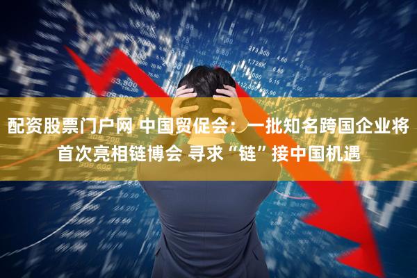 配资股票门户网 中国贸促会：一批知名跨国企业将首次亮相链博会 寻求“链”接中国机遇