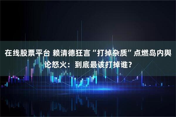 在线股票平台 赖清德狂言“打掉杂质”点燃岛内舆论怒火：到底最该打掉谁？