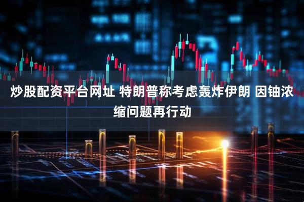 炒股配资平台网址 特朗普称考虑轰炸伊朗 因铀浓缩问题再行动