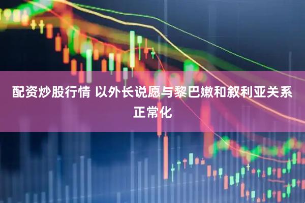 配资炒股行情 以外长说愿与黎巴嫩和叙利亚关系正常化