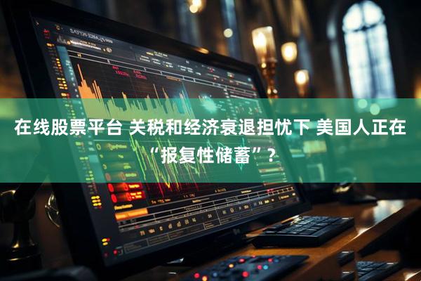 在线股票平台 关税和经济衰退担忧下 美国人正在“报复性储蓄”？