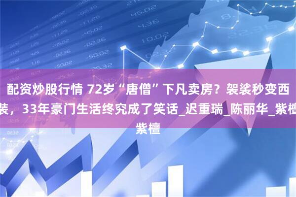 配资炒股行情 72岁“唐僧”下凡卖房？袈裟秒变西装，33年豪门生活终究成了笑话_迟重瑞_陈丽华_紫檀