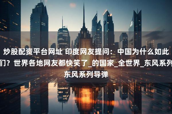 炒股配资平台网址 印度网友提问：中国为什么如此怕我们？世界各地网友都快笑了_的国家_全世界_东风系列导弹