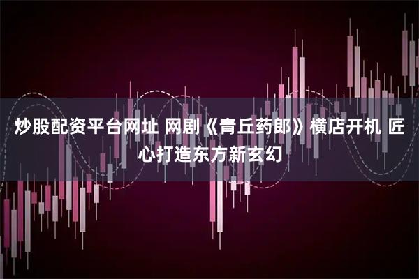 炒股配资平台网址 网剧《青丘药郎》横店开机 匠心打造东方新玄幻